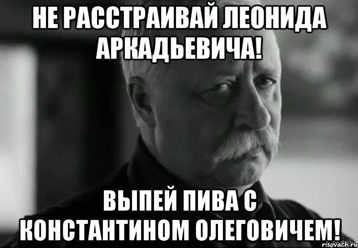 не расстраивай леонида аркадьевича! выпей пива с константином олеговичем!, Мем Не расстраивай Леонида Аркадьевича