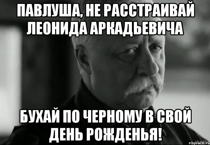 павлуша, не расстраивай леонида аркадьевича бухай по черному в свой день рожденья!, Мем Не расстраивай Леонида Аркадьевича