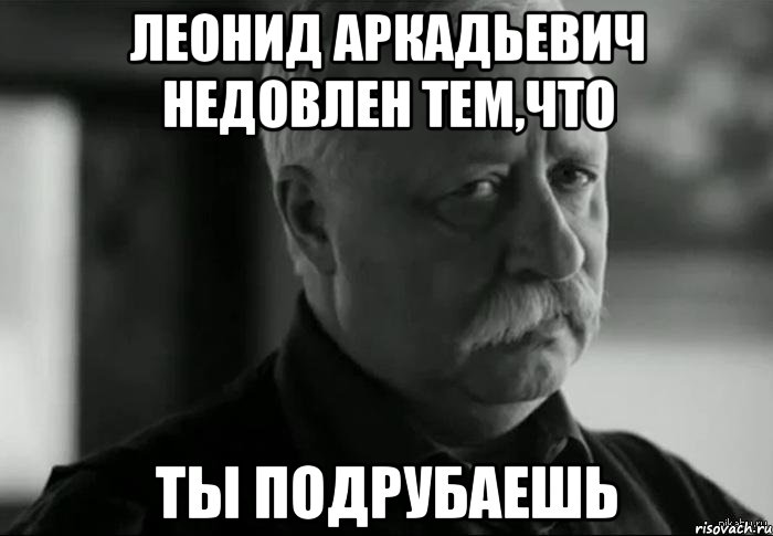 леонид аркадьевич недовлен тем,что ты подрубаешь, Мем Не расстраивай Леонида Аркадьевича