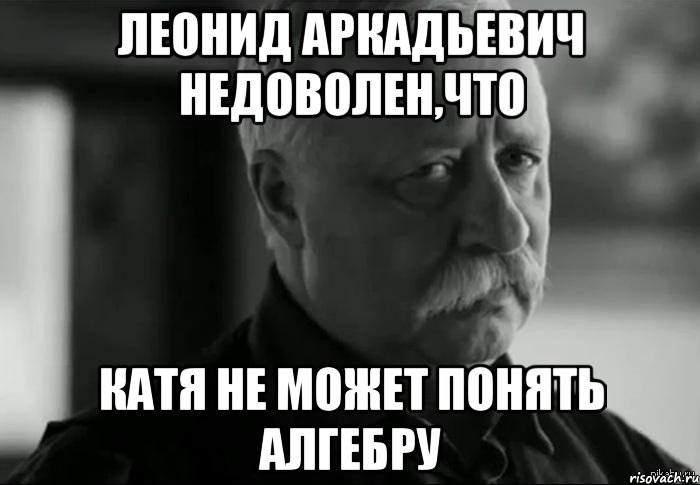 леонид аркадьевич недоволен,что катя не может понять алгебру, Мем Не расстраивай Леонида Аркадьевича