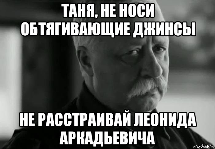 таня, не носи обтягивающие джинсы не расстраивай леонида аркадьевича, Мем Не расстраивай Леонида Аркадьевича