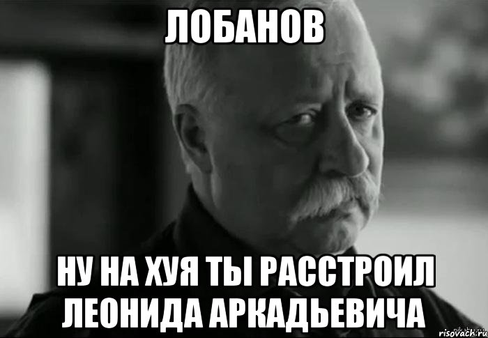 лобанов ну на хуя ты расстроил леонида аркадьевича, Мем Не расстраивай Леонида Аркадьевича