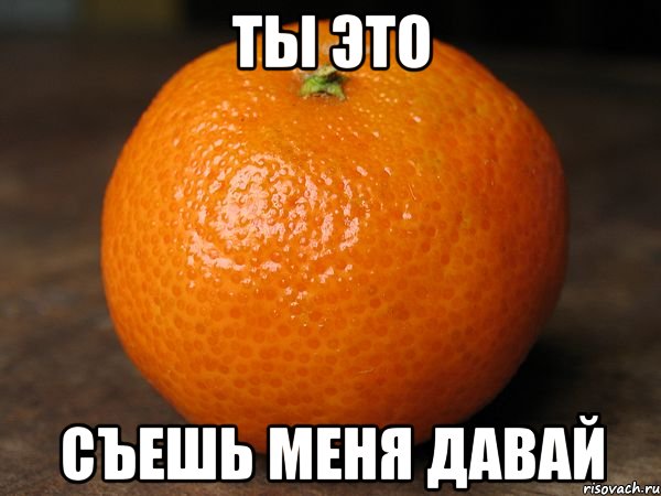 ты это съешь меня давай