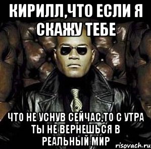 кирилл,что если я скажу тебе что не уснув сейчас,то с утра ты не вернешься в реальный мир