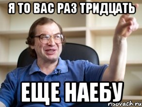 я то вас раз тридцать еще наебу