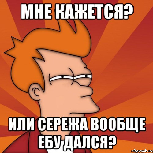 мне кажется? или сережа вообще ебу дался?, Мем Мне кажется или (Фрай Футурама)