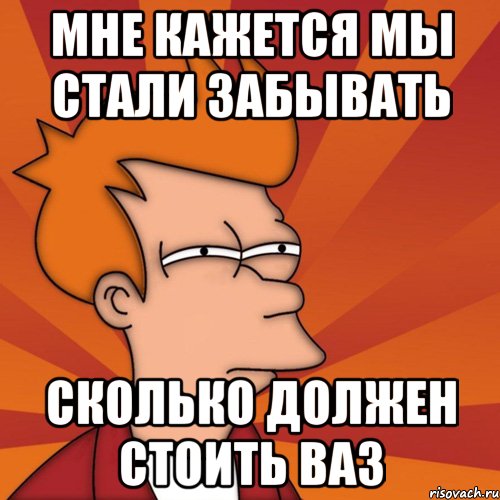 мне кажется мы стали забывать сколько должен стоить ваз, Мем Мне кажется или (Фрай Футурама)