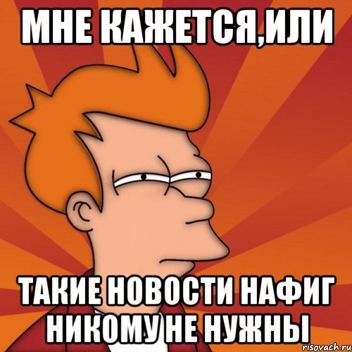 мне кажется,или такие новости нафиг никому не нужны, Мем Мне кажется или (Фрай Футурама)