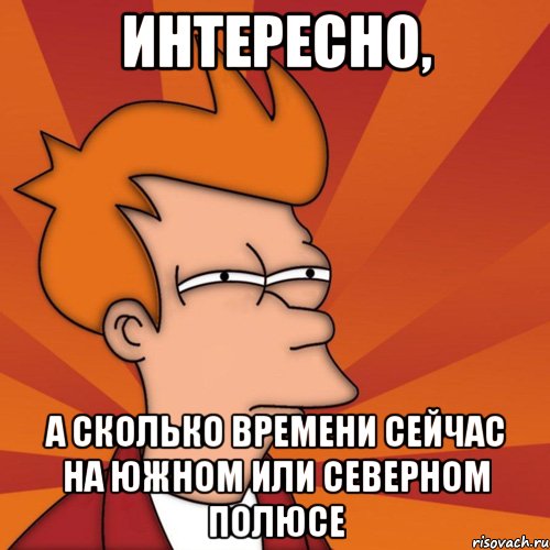 интересно, а сколько времени сейчас на южном или северном полюсе, Мем Мне кажется или (Фрай Футурама)