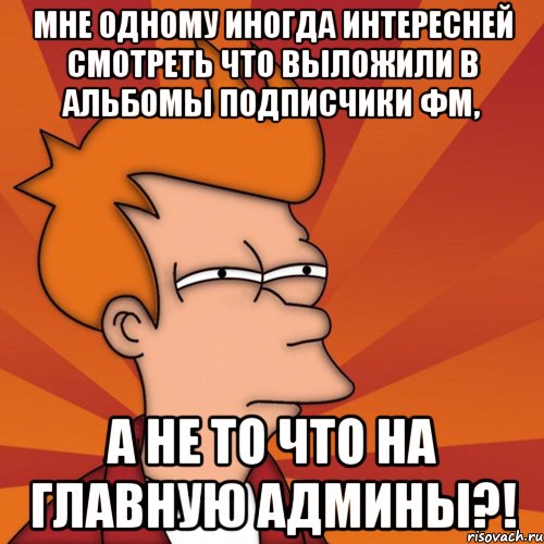 мне одному иногда интересней смотреть что выложили в альбомы подписчики фм, а не то что на главную админы?!, Мем Мне кажется или (Фрай Футурама)