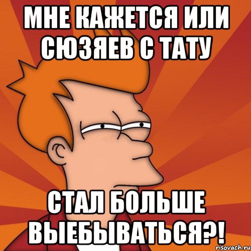 мне кажется или сюзяев с тату стал больше выебываться?!, Мем Мне кажется или (Фрай Футурама)