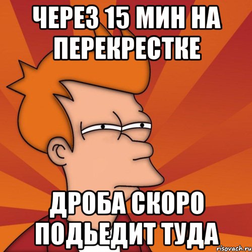 через 15 мин на перекрестке дроба скоро подьедит туда, Мем Мне кажется или (Фрай Футурама)