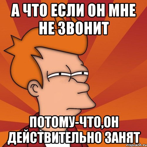 а что если он мне не звонит потому-что,он действительно занят, Мем Мне кажется или (Фрай Футурама)