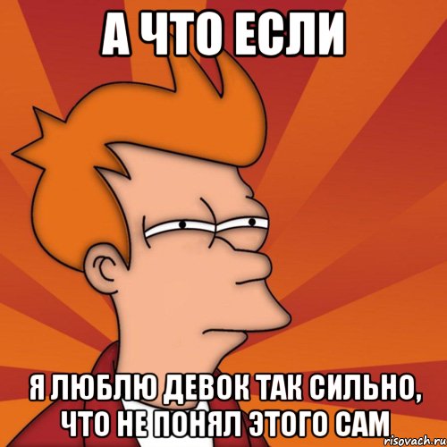 а что если я люблю девок так сильно, что не понял этого сам, Мем Мне кажется или (Фрай Футурама)