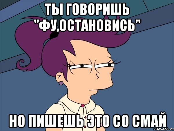 ты говоришь "фу,остановись" но пишешь это со смай