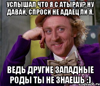 услышал что я с атырау? ну давай, спроси не адаец ли я, ведь другие западные роды ты не знаешь :), Мем мое лицо