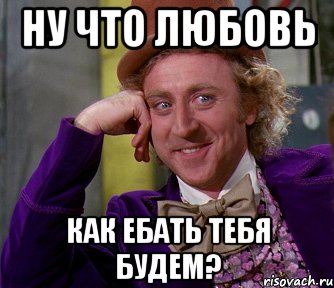 ну что любовь как ебать тебя будем?