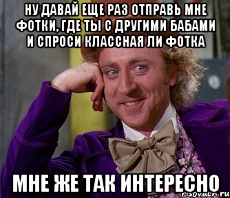 ну давай еще раз отправь мне фотки, где ты с другими бабами и спроси классная ли фотка мне же так интересно, Мем мое лицо