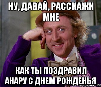 ну, давай, расскажи мне как ты поздравил анару с днем рожденья, Мем мое лицо