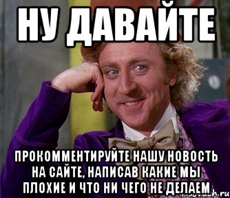 ну давайте прокомментируйте нашу новость на сайте, написав какие мы плохие и что ни чего не делаем, Мем мое лицо