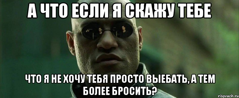 а что если я скажу тебе что я не хочу тебя просто выебать, а тем более бросить?