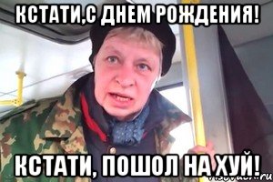 кстати,с днем рождения! кстати, пошол на хуй!