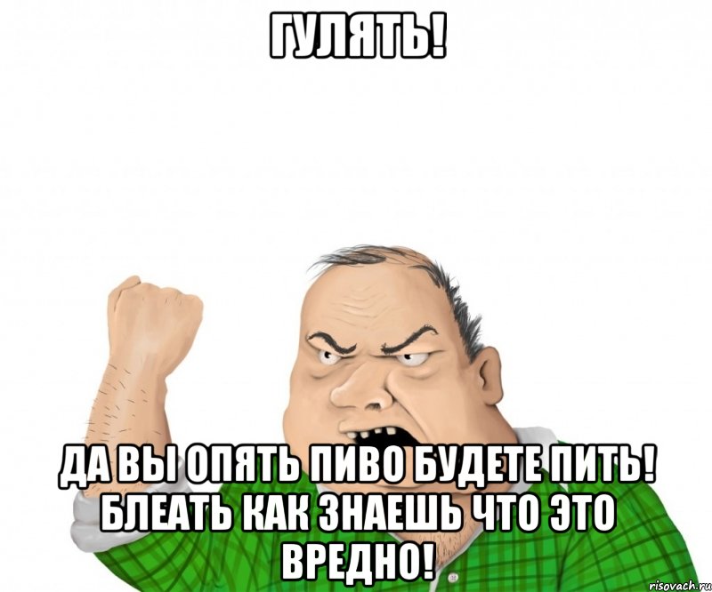 гулять! да вы опять пиво будете пить! блеать как знаешь что это вредно!, Мем мужик