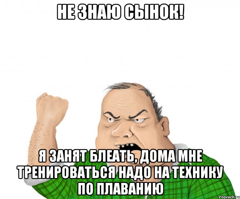 не знаю сынок! я занят блеать, дома мне тренироваться надо на технику по плаванию, Мем мужик