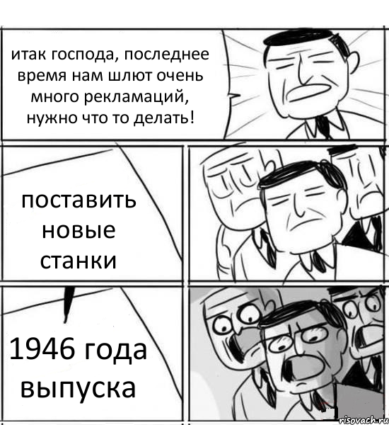 итак господа, последнее время нам шлют очень много рекламаций, нужно что то делать! поставить новые станки 1946 года выпуска, Комикс нам нужна новая идея