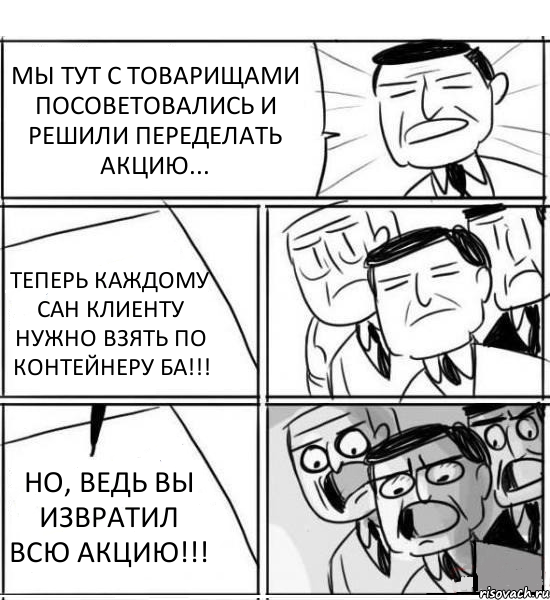 МЫ ТУТ С ТОВАРИЩАМИ ПОСОВЕТОВАЛИСЬ И РЕШИЛИ ПЕРЕДЕЛАТЬ АКЦИЮ... ТЕПЕРЬ КАЖДОМУ САН КЛИЕНТУ НУЖНО ВЗЯТЬ ПО КОНТЕЙНЕРУ БА!!! НО, ВЕДЬ ВЫ ИЗВРАТИЛ ВСЮ АКЦИЮ!!!