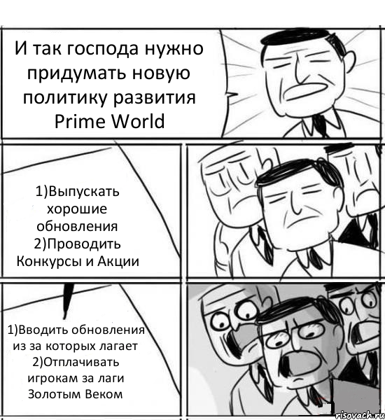 И так господа нужно придумать новую политику развития Prime World 1)Выпускать хорошие обновления 2)Проводить Конкурсы и Акции 1)Вводить обновления из за которых лагает 2)Отплачивать игрокам за лаги Золотым Веком, Комикс нам нужна новая идея