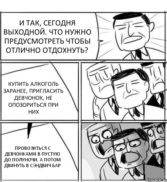 И ТАК, СЕГОДНЯ ВЫХОДНОЙ. ЧТО НУЖНО ПРЕДУСМОТРЕТЬ ЧТОБЫ ОТЛИЧНО ОТДОХНУТЬ? КУПИТЬ АЛКОГОЛЬ ЗАРАНЕЕ, ПРИГЛАСИТЬ ДЕВЧОНОК, НЕ ОПОЗОРИТЬСЯ ПРИ НИХ ПРОВОЗИТЬСЯ С ДЕВЧОНКАМИ В ПУСТУЮ ДО ПОЛУНОЧИ, А ПОТОМ ДВИНУТЬ В СЭНДВИЧ БАР