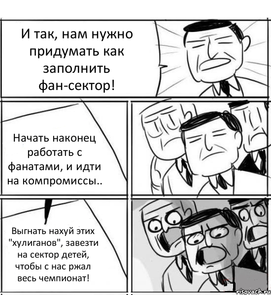 И так, нам нужно придумать как заполнить фан-сектор! Начать наконец работать с фанатами, и идти на компромиссы.. Выгнать нахуй этих "хулиганов", завезти на сектор детей, чтобы с нас ржал весь чемпионат!, Комикс нам нужна новая идея