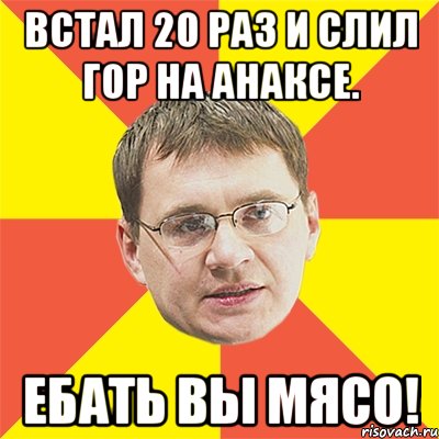 встал 20 раз и слил гор на анаксе. ебать вы мясо!