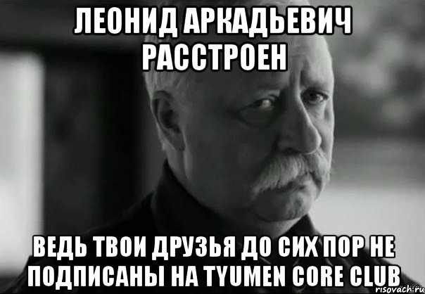 леонид аркадьевич расстроен ведь твои друзья до сих пор не подписаны на tyumen core club