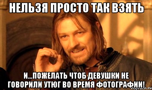 нельзя просто так взять и...пожелать чтоб девушки не говорили утюг во время фотографии!, Мем Нельзя просто так взять и (Боромир мем)