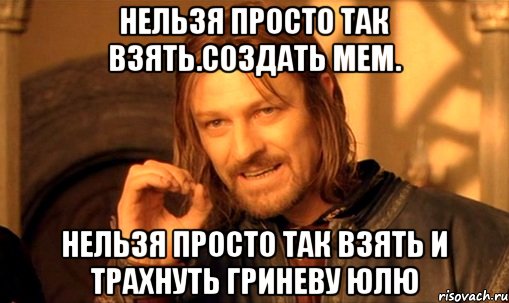 нельзя просто так взять.создать мем. нельзя просто так взять и трахнуть гриневу юлю, Мем Нельзя просто так взять и (Боромир мем)