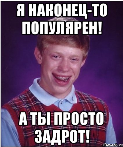 я наконец-то популярен! а ты просто задрот!