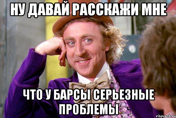 ну давай расскажи мне что у барсы серьезные проблемы, Мем Ну давай расскажи (Вилли Вонка)