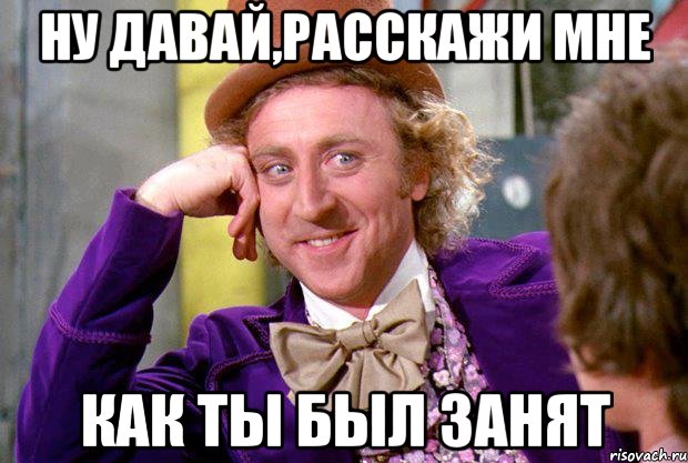 ну давай,расскажи мне как ты был занят, Мем Ну давай расскажи (Вилли Вонка)