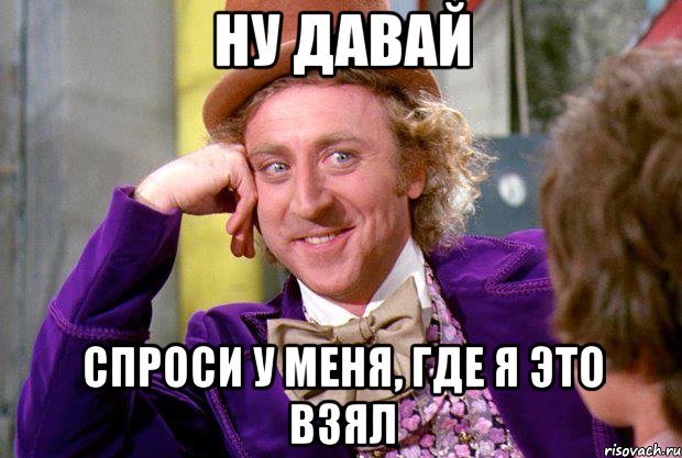 ну давай спроси у меня, где я это взял, Мем Ну давай расскажи (Вилли Вонка)