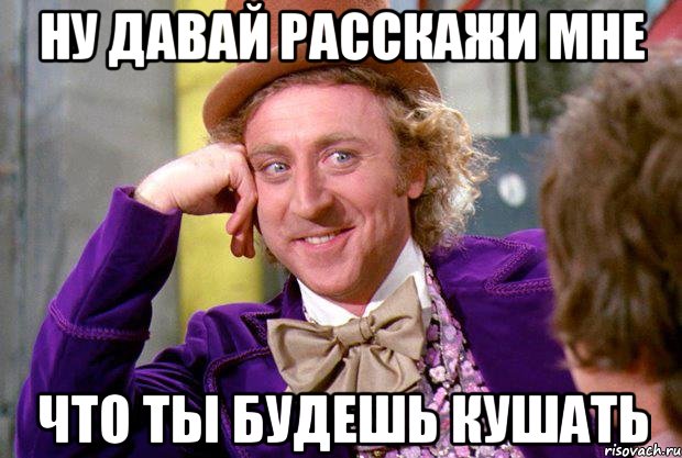 ну давай расскажи мне что ты будешь кушать, Мем Ну давай расскажи (Вилли Вонка)