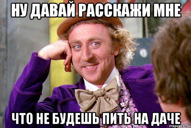 ну давай расскажи мне что не будешь пить на даче, Мем Ну давай расскажи (Вилли Вонка)