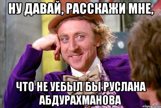 ну давай, расскажи мне, что не уебыл бы руслана абдурахманова, Мем Ну давай расскажи (Вилли Вонка)