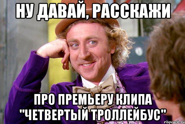 ну давай, расскажи про премьеру клипа "четвертый троллейбус", Мем Ну давай расскажи (Вилли Вонка)