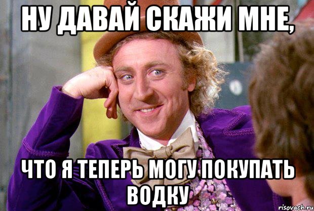 ну давай скажи мне, что я теперь могу покупать водку, Мем Ну давай расскажи (Вилли Вонка)