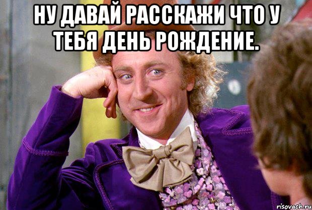 ну давай расскажи что у тебя день рождение. , Мем Ну давай расскажи (Вилли Вонка)