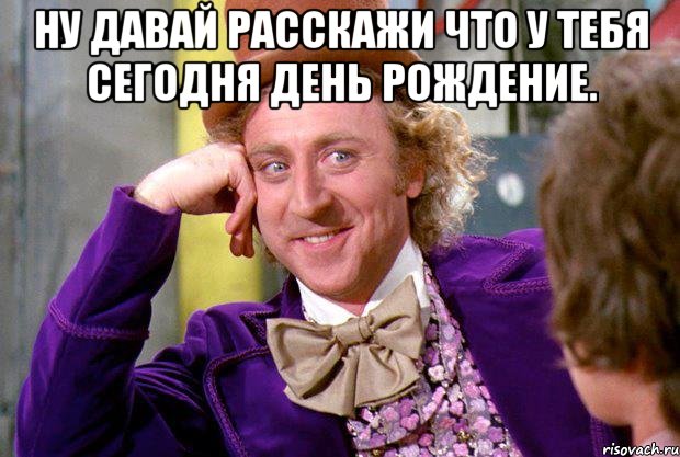 ну давай расскажи что у тебя сегодня день рождение. , Мем Ну давай расскажи (Вилли Вонка)