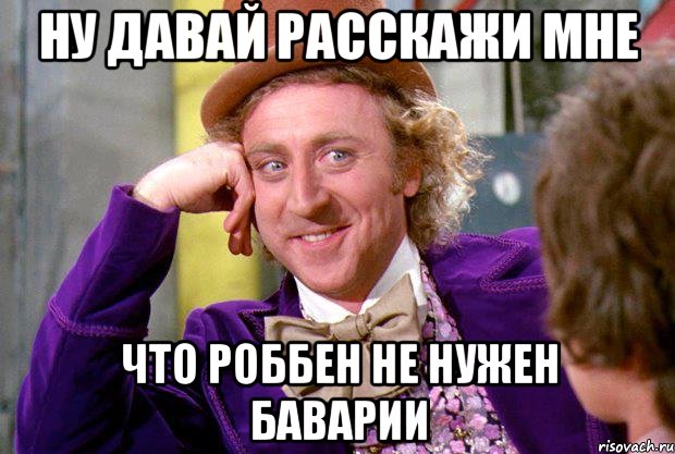 ну давай расскажи мне что роббен не нужен баварии, Мем Ну давай расскажи (Вилли Вонка)