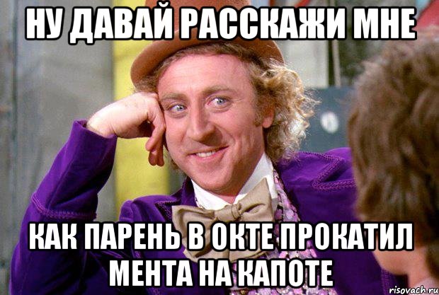 ну давай расскажи мне как парень в окте прокатил мента на капоте, Мем Ну давай расскажи (Вилли Вонка)